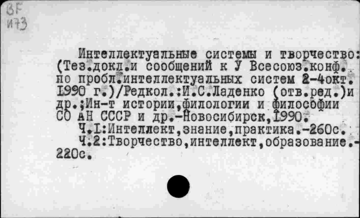 ﻿Й г
иВ
Интеллектуальные системы и творчество: (Тез.докл.и сообщений к У Всесоюз.конф.. по пробл.’интеллектуальных систем 2-4окт. 1990 г.)/Редкол.:И.С.Ладенко (отв.ред.)и др.;Ин-т истории,филологии и философии СО аН СССР и др.-Новосибирск, 1990.'
4.1:Интеллект,знание,пра ктика.-260с.:
Ч.2 Творчество,интеллект,образование.-220с.